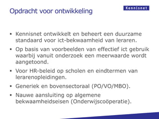 Opdracht voor ontwikkeling


 Kennisnet ontwikkelt en beheert een duurzame
  standaard voor ict-bekwaamheid van leraren.
 Op basis van voorbeelden van effectief ict gebruik
  waarbij vanuit onderzoek een meerwaarde wordt
  aangetoond.
 Voor HR-beleid op scholen en eindtermen van
  lerarenopleidingen.
 Generiek en bovensectoraal (PO/VO/MBO).
 Nauwe aansluiting op algemene
  bekwaamheidseisen (Onderwijscoöperatie).
 