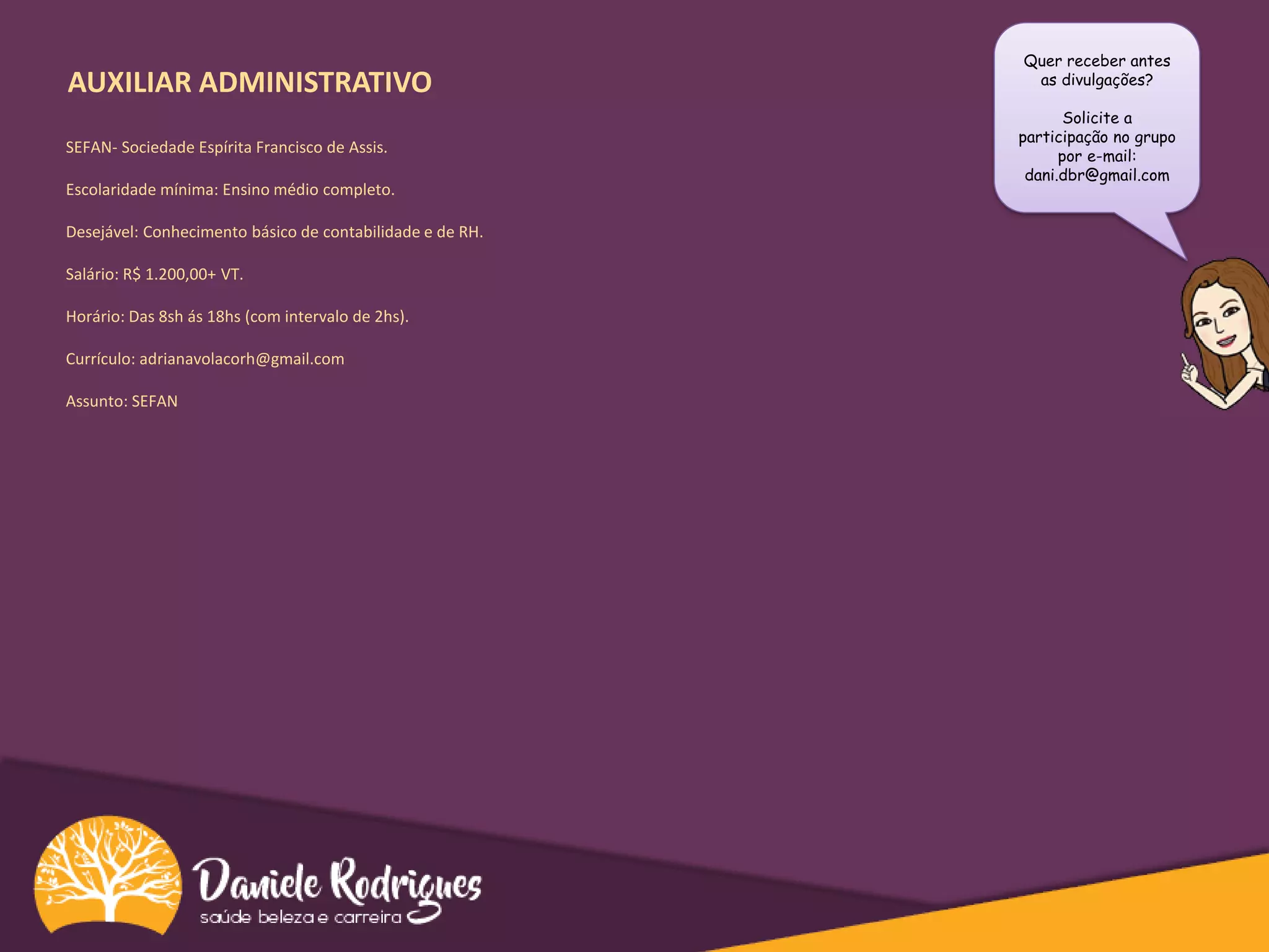 AUXILIAR ADMINISTRATIVO
Quer receber antes
as divulgações?
Solicite a
participação no grupo
por e-mail:
dani.dbr@gmail.com
SEFAN- Sociedade Espírita Francisco de Assis.
Escolaridade mínima: Ensino médio completo.
Desejável: Conhecimento básico de contabilidade e de RH.
Salário: R$ 1.200,00+ VT.
Horário: Das 8sh ás 18hs (com intervalo de 2hs).
Currículo: adrianavolacorh@gmail.com
Assunto: SEFAN
 