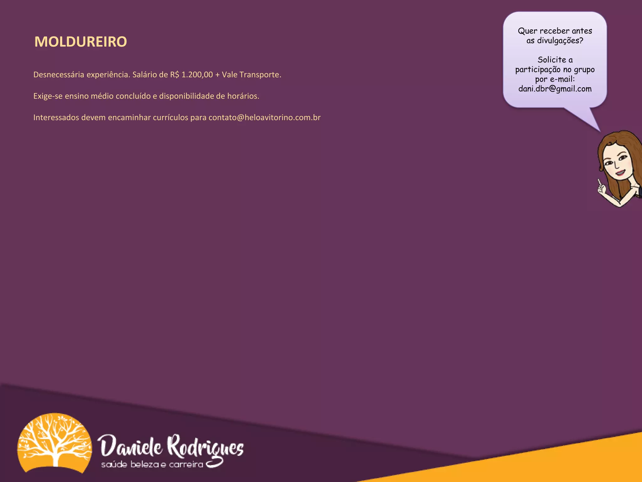 MOLDUREIRO
Quer receber antes
as divulgações?
Solicite a
participação no grupo
por e-mail:
dani.dbr@gmail.com
Desnecessária experiência. Salário de R$ 1.200,00 + Vale Transporte.
Exige-se ensino médio concluído e disponibilidade de horários.
Interessados devem encaminhar currículos para contato@heloavitorino.com.br
 