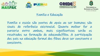 Família e Educação
Família e escola são pontos de apoio ao ser humano; são
sinais de referência existencial. Quanto melhor for a
parceria entre ambas, mais significativos serão os
resultados na formação do educando/filho. A participação
dos pais na educação formal dos filhos deve ser constante e
consciente.
 