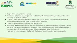 • Despertar o prazer em ler poemas;
• Ter maior compreensão da linguagem poética, levando a revelar idéias, opiniões, sentimentos e
talentos ao escrever poemas;
• Tornar o aluno mais competente na comunicação oral e escrita e na busca independente de
conhecimentos relacionando essas práticas à vida cotidiana;
• Identificar-se com os sentimentos nas poesias lidas;
• Assegurar a função social da escrita, fazendo com que os poemas produzidos pelo aluno tenham
um leitor real, pois serão expostos em varais e murais. Alguns poemas serão selecionados para
fazerem parte de uma coletânea e participarem do Concurso de Intérpretes;
• Valorizar os resultados do trabalho individual e coletivo, celebrando o sucesso alcançado.
 