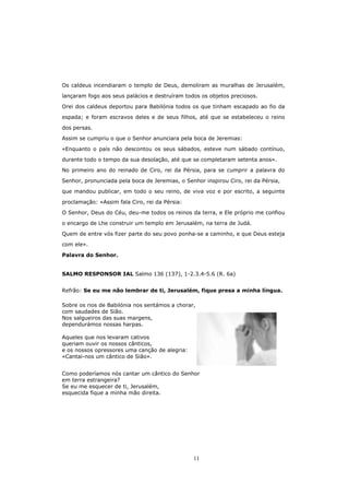 Os caldeus incendiaram o templo de Deus, demoliram as muralhas de Jerusalém,

lançaram fogo aos seus palácios e destruíram todos os objetos preciosos.

Orei dos caldeus deportou para Babilónia todos os que tinham escapado ao fio da

espada; e foram escravos deles e de seus filhos, até que se estabeleceu o reino

dos persas.

Assim se cumpriu o que o Senhor anunciara pela boca de Jeremias:

«Enquanto o país não descontou os seus sábados, esteve num sábado contínuo,

durante todo o tempo da sua desolação, até que se completaram setenta anos».
No primeiro ano do reinado de Ciro, rei da Pérsia, para se cumprir a palavra do

Senhor, pronunciada pela boca de Jeremias, o Senhor inspirou Ciro, rei da Pérsia,
que mandou publicar, em todo o seu reino, de viva voz e por escrito, a seguinte

proclamação: «Assim fala Ciro, rei da Pérsia:
O Senhor, Deus do Céu, deu-me todos os reinos da terra, e Ele próprio me confiou

o encargo de Lhe construir um templo em Jerusalém, na terra de Judá.

Quem de entre vós fizer parte do seu povo ponha-se a caminho, e que Deus esteja

com ele».

Palavra do Senhor.


SALMO RESPONSOR IAL Salmo 136 (137), 1-2.3.4-5.6 (R. 6a)


Refrão: Se eu me não lembrar de ti, Jerusalém, fique presa a minha língua.

Sobre os rios de Babilónia nos sentámos a chorar,
com saudades de Sião.
Nos salgueiros das suas margens,
dependurámos nossas harpas.

Aqueles que nos levaram cativos
queriam ouvir os nossos cânticos,
e os nossos opressores uma canção de alegria:
«Cantai-nos um cântico de Sião».


Como poderíamos nós cantar um cântico do Senhor
em terra estrangeira?
Se eu me esquecer de ti, Jerusalém,
esquecida fique a minha mão direita.




                                                11
 