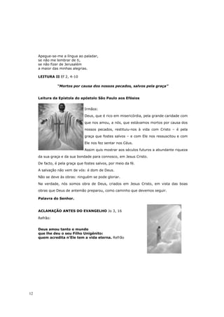 Apegue-se-me a língua ao paladar,
     se não me lembrar de ti,
     se não fizer de Jerusalém
     a maior das minhas alegrias.

     LEITURA II Ef 2, 4-10

                “Mortos por causa dos nossos pecados, salvos pela graça”


     Leitura da Epístola do apóstolo São Paulo aos Efésios


                                Irmãos:

                                Deus, que é rico em misericórdia, pela grande caridade com

                                que nos amou, a nós, que estávamos mortos por causa dos

                                nossos pecados, restituiu-nos à vida com Cristo – é pela

                                graça que fostes salvos – e com Ele nos ressuscitou e com

                                Ele nos fez sentar nos Céus.

                                Assim quis mostrar aos séculos futuros a abundante riqueza

     da sua graça e da sua bondade para connosco, em Jesus Cristo.

     De facto, é pela graça que fostes salvos, por meio da fé.

     A salvação não vem de vós: é dom de Deus.

     Não se deve às obras: ninguém se pode gloriar.

     Na verdade, nós somos obra de Deus, criados em Jesus Cristo, em vista das boas

     obras que Deus de antemão preparou, como caminho que devemos seguir.

     Palavra do Senhor.


     ACLAMAÇÃO ANTES DO EVANGELHO Jo 3, 16

     Refrão:


     Deus amou tanto o mundo
     que lhe deu o seu Filho Unigénito:
     quem acredita n’Ele tem a vida eterna. Refrão




12
 