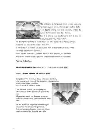 Não será como a aliança que firmei com os seus pais,

                                     no dia em que os tomei pela mão para os tirar da ter-

                                     ra do Egipto, aliança que eles violaram, embora Eu

                                     tivesse domínio sobre eles, diz o Senhor.

                                     Esta é a aliança que estabelecerei com a casa de

                                     Israel, naqueles dias, diz o Senhor:

     Hei-de imprimir a minha lei no íntimo da sua alma e gravá-la-ei no seu coração.

     Eu serei o seu Deus e eles serão o meu povo.
     Já não terão de se instruir uns aos outros, nem de dizer cada um a seu irmão:

     «Aprendei a conhecer o Senhor».
     Todos eles Me conhecerão, desde o maior ao mais pequeno, diz o Senhor.

     Porque vou perdoar os seus pecados e não mais recordarei as suas faltas.

     Palavra do Senhor.



     SALMO RESPONSOR IAL Salmo 50 (51), 3-4.12-13.14-15 (R. 12a)



     Refrão: Dai-me, Senhor, um coração puro.


     Compadecei-Vos de mim, ó Deus, pela vossa bondade,
     pela vossa grande misericórdia, apagai os meus pecados.
     Lavai-me de toda a iniquidade
     e purificai-me de todas as faltas.

     Criai em mim, ó Deus, um coração puro
     e fazei nascer dentro de mim um espírito fir-
     me.
     Não queirais repelir-me da vossa presença
     e não retireis de mim o vosso espírito de santi-
     dade.

     Dai-me de novo a alegria da vossa salvação
     e sustentai-me com espírito generoso.
     Ensinarei aos pecadores os vossos caminhos,
     e os transviados hão-de voltar para Vós.




14
 