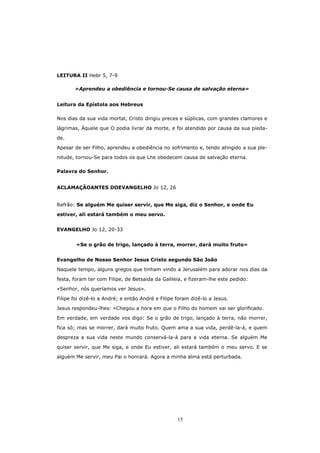 LEITURA II Hebr 5, 7-9

       «Aprendeu a obediência e tornou-Se causa de salvação eterna»


Leitura da Epístola aos Hebreus

Nos dias da sua vida mortal, Cristo dirigiu preces e súplicas, com grandes clamores e

lágrimas, Àquele que O podia livrar da morte, e foi atendido por causa da sua pieda-

de.

Apesar de ser Filho, aprendeu a obediência no sofrimento e, tendo atingido a sua ple-

nitude, tornou-Se para todos os que Lhe obedecem causa de salvação eterna.

Palavra do Senhor.


ACLAMAÇÃOANTES DOEVANGELHO Jo 12, 26


Refrão: Se alguém Me quiser servir, que Me siga, diz o Senhor, e onde Eu

estiver, ali estará também o meu servo.


EVANGELHO Jo 12, 20-33


        «Se o grão de trigo, lançado à terra, morrer, dará muito fruto»


Evangelho de Nosso Senhor Jesus Cristo segundo São João

Naquele tempo, alguns gregos que tinham vindo a Jerusalém para adorar nos dias da

festa, foram ter com Filipe, de Betsaida da Galileia, e fizeram-lhe este pedido:
«Senhor, nós queríamos ver Jesus».

Filipe foi dizê-lo a André; e então André e Filipe foram dizê-lo a Jesus.
Jesus respondeu-lhes: «Chegou a hora em que o Filho do homem vai ser glorificado.

Em verdade, em verdade vos digo: Se o grão de trigo, lançado à terra, não morrer,
fica só; mas se morrer, dará muito fruto. Quem ama a sua vida, perdê-la-á, e quem

despreza a sua vida neste mundo conservá-la-á para a vida eterna. Se alguém Me

quiser servir, que Me siga, e onde Eu estiver, ali estará também o meu servo. E se

alguém Me servir, meu Pai o honrará. Agora a minha alma está perturbada.




                                                   15
 