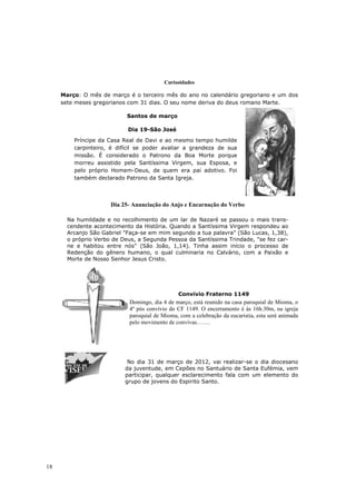 Curiosidades

     Março: O mês de março é o terceiro mês do ano no calendário gregoriano e um dos
     sete meses gregorianos com 31 dias. O seu nome deriva do deus romano Marte.

                            Santos de março

                            Dia 19-São José
         Príncipe da Casa Real de Davi e ao mesmo tempo humilde
         carpinteiro, é difícil se poder avaliar a grandeza de sua
         missão. É considerado o Patrono da Boa Morte porque
         morreu assistido pela Santíssima Virgem, sua Esposa, e
         pelo próprio Homem-Deus, de quem era pai adotivo. Foi
         também declarado Patrono da Santa Igreja.



                      Dia 25- Anunciação do Anjo e Encarnação do Verbo

       Na humildade e no recolhimento de um lar de Nazaré se passou o mais trans-
       cendente acontecimento da História. Quando a Santíssima Virgem respondeu ao
       Arcanjo São Gabriel "Faça-se em mim segundo a tua palavra" (São Lucas, 1,38),
       o próprio Verbo de Deus, a Segunda Pessoa da Santíssima Trindade, "se fez car-
       ne e habitou entre nós" (São João, 1,14). Tinha assim início o processo de
       Redenção do gênero humano, o qual culminaria no Calvário, com a Paixão e
       Morte de Nosso Senhor Jesus Cristo.




                                                Convívio Fraterno 1149
                             Domingo, dia 4 de março, está reunido na casa paroquial de Mioma, o
                             4º pós convívio do CF 1149. O encerramento é às 16h.30m, na igreja
                             paroquial de Mioma, com a celebração da eucaristia, esta será animada
                             pelo movimento de convivas…….




                            No dia 31 de março de 2012, vai realizar-se o dia diocesano
                           da juventude, em Cepões no Santuário de Santa Eufémia, vem
                           participar, qualquer esclarecimento fala com um elemento do
                           grupo de jovens do Espirito Santo.




18
 