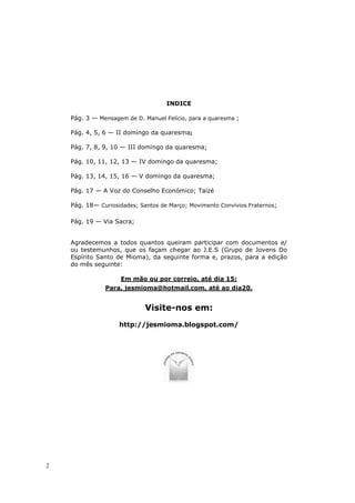 INDICE

    Pág. 3 — Mensagem de D. Manuel Felício, para a quaresma ;

    Pág. 4, 5, 6 — II domingo da quaresma;

    Pág. 7, 8, 9, 10 — III domingo da quaresma;

    Pág. 10, 11, 12, 13 — IV domingo da quaresma;

    Pág. 13, 14, 15, 16 — V domingo da quaresma;

    Pág. 17 — A Voz do Conselho Económico; Taizé

    Pág. 18— Curiosidades; Santos de Março; Movimento Convívios Fraternos;

    Pág. 19 — Via Sacra;


    Agradecemos a todos quantos queiram participar com documentos e/
    ou testemunhos, que os façam chegar ao J.E.S (Grupo de Jovens Do
    Espírito Santo de Mioma), da seguinte forma e, prazos, para a edição
    do mês seguinte:

                     Em mão ou por correio, até dia 15;
               Para, jesmioma@hotmail.com, até ao dia20.


                             Visite-nos em:
                    http://jesmioma.blogspot.com/




2
 