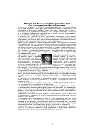 Mensagem de D. Manuel Felício para a Quaresma de 2012
             “Criar proximidade para construir comunidade”
“A Quaresma é tempo forte de revisão e renovação da vida pessoal e comunitária. São 40
dias de retiro proposto a toda a Igreja para concentrar a atenção no cerne da vida em
Cristo, que é, de facto, o amor de Deus revelado e oferecido a toda a criatura. A Quares-
ma constitui, assim, a grande oportunidade que nos é dada para relançarmos a nossa vida
de Fé, procurando principalmente cuidar a partilha, o silêncio e o jejum, sempre na espe-
rança de saborearmos as alegrias da Páscoa.
Há urgências que a Quaresma nos lembra e uma delas é a de darmos a devida atenção
uns aos outros, prestando a cada um os cuidados de que ele necessita e sobretudo criando
condições para que cada um possa realizar as suas capacidades, no processo de constru-
ção da sociedade em que todos têm o direito e o dever de participar.
Por sua vez esta atenção que cada um deve ao seu próximo exige que se cultive sempre a
proximidade, a qual não é só proximidade física, mas também moral e espiritual, incluindo
a relação com Deus e o Sobrenatural. Ao falarmos de proximidade moral, queremos dizer
que, sempre no respeito pela liberdade de consciência de cada um, ninguém pode desinte-
ressar-se de ajudar o próximo a percorrer os caminhos do bem e a recusar os caminhos do
mal. Promover a verdadeira distinção entre o bem e o mal e estimular as pessoas a faze-
rem o bem é cumprir um imperativo evangélico, mas também assumir com determinação
uma responsabilidade social.
A proximidade e o interesse pelo                      outro pede ainda que todos esteja-
mos abertos à prática da autêntica                    correcção fraterna. De facto, só
podemos progredir em todos os                         aspectos da nossa vida, aceitando
ajuda dos irmãos e oferecendo-lhes                    também a nossa ajuda. Por outro
lado, no exercício da sua responsa-                   bilidade social, o cristão é obrigado,
em nome de Cristo e do Evangelho,                     a denunciar a cultura sempre que
ela se faz condescendente com o                       mal (cfr. Ef. 5,11). Temos, por isso,
que assumir a coragem de recusar                      mentalidades e comportamentos,
que, reduzindo a vida humana à sua dimensão material, aceitam qualquer opção moral em
nome da liberdade individual. Opções desta natureza, para além de serem contra a moral,
só podem conduzir á ruina da própria sociedade.
A autêntica vida comunitária é feita por pessoas que se estimam mutuamente, mas tam-
bém se ajudam e cooperam entre si, no que podemos chamar uma recíproca correcção e
exortação, em espírito de humildade e de amor (cfr. Mensagem do Papa p/ Quaresma de
2012).
Para promover esta reciprocidade, na solicitude de uns para com os outros, a sabedoria
milenar da Igreja recomenda, especialmente na Quaresma, a pedagogia da esmola, da
oração e do jejum.
Ao longo desta Quaresma, queremos, assim, cultivar a autêntica proximidade para cons-
truir comunidade, principalmente das seguintes formas:
1. Celebrando a nossa Fé, com especial cuidado e entusiasmo, principalmente na Eucaris-
tia. Recomendamos também que se reze nas comunidades pelo menos uma hora da Litur-
gia das Horas. E pedimos às Comunidades Religiosas e outras de especial consagração e
também a grupos que já o costuma fazer que, pelo menos ao domingo, celebrem a Litur-
gia das Horas com o Povo.
2. Escutando e partilhando, com mais diligência, a Palavra de Deus contida na Bíblia, não
só nas assembleias litúrgicas, mas também nos grupos bíblicos que estamos a incentivar
por toda a nossa Diocese;
3. Respondendo, com generosidade, ao apelo da renúncia quaresmal. Este ano vamos
dirigir a nossa renúncia quaresmal para a constituição e fortalecimento do nosso Fundo
Diocesano de Solidariedade, à semelhança do Fundo de Solidariedade que é promovido
pela Conferência Episcopal. São muitos os casos de pessoas que nos estão a bater à porta,
pedindo ajuda material, porque lhes faltam os meios elementares de subsistência.
4. Alguns têm vindo a ser atendidos pela Caritas Diocesana e pelas Conferências de S.
Vicente de Paulo. Porém, já há falta de meios para atender às necessidades e a evolução
dos acontecimentos faz-nos prever que as dificuldades vão aumentar”.




                                                      3
 
