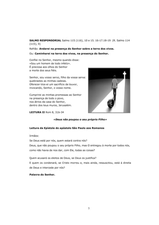 SALMO RESPONSORIAL Salmo 115 (116), 10 e 15. 16-17.18-19 (R. Salmo 114
(115), 9)

Refrão: Andarei na presença do Senhor sobre a terra dos vivos.

Ou: Caminharei na terra dos vivos, na presença do Senhor.

Confiei no Senhor, mesmo quando disse:
«Sou um homem de todo infeliz».
É preciosa aos olhos do Senhor
a morte dos seus fiéis.

Senhor, sou vosso servo, filho da vossa serva:
quebrastes as minhas cadeias.
Oferecer-Vos-ei um sacrifício de louvor,
invocando, Senhor, o vosso nome.

Cumprirei as minhas promessas ao Senhor
na presença de todo o povo,
nos átrios da casa do Senhor,
dentro dos teus muros, Jerusalém.

LEITURA II Rom 8, 31b-34


                   «Deus não poupou o seu próprio Filho»


Leitura da Epístola do apóstolo São Paulo aos Romanos


Irmãos:

Se Deus está por nós, quem estará contra nós?

Deus, que não poupou o seu próprio Filho, mas O entregou à morte por todos nós,
como não havia de nos dar, com Ele, todas as coisas?


Quem acusará os eleitos de Deus, se Deus os justifica?
E quem os condenará, se Cristo morreu e, mais ainda, ressuscitou, está à direita

de Deus e intercede por nós?

Palavra do Senhor.




                                                 5
 