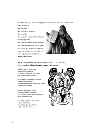 Honra pai e mãe, a fim de prolongares os teus dias na terra que o Senhor, teu

    Deus, te vai dar.

    Não matarás.

    Não cometerás adultério.

    Não furtarás.

    Não levantarás falso testemunho con-

    tra o teu próximo.

    Não cobiçarás a casa do teu próximo;
    não desejarás a mulher do teu próxi-

    mo, nem o seu servo nem a sua ser-
    va, o seu boi ou o seu jumento, nem

    coisa alguma que lhe pertença».
    Palavra do Senhor.



    SALMO RESPONSOR IAL Salmo 18 (19), 8.9.10.11 (R. Jo 6, 68 c)

    Refrão: Senhor, Vós tendes palavras de vida eterna.

    A lei do Senhor é perfeita,
    ela reconforta a alma;
    as ordens do Senhor são firmes,
    dão sabedoria aos simples.

    Os preceitos do Senhor são retos
    e alegram o coração;
    os mandamentos do Senhor são claros
    e iluminam os olhos.


    O temor do Senhor é puro
    e permanece para sempre;
    os juízos do Senhor são verdadeiros,
    todos eles são retos.

    São mais preciosos que o ouro,
    o ouro mais fino;
    são mais doces que o mel,
    o puro mel dos favos.




8
 