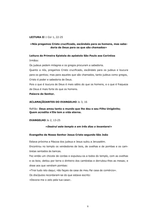 LEITURA II 1 Cor 1, 22-25

«Nós pregamos Cristo crucificado, escândalo para os homens, mas sabe-
             doria de Deus para os que são chamados»


Leitura da Primeira Epístola do apóstolo São Paulo aos Coríntios

Irmãos:

Os judeus pedem milagres e os gregos procuram a sabedoria.
Quanto a nós, pregamos Cristo crucificado, escândalo para os judeus e loucura

para os gentios; mas para aqueles que são chamados, tanto judeus como gregos,

Cristo é poder e sabedoria de Deus.

Pois o que é loucura de Deus é mais sábio do que os homens, e o que é fraqueza

de Deus é mais forte do que os homens.
Palavra do Senhor.


ACLAMAÇÃOANTES DO EVANGELHO Jo 3, 16

Refrão: Deus amou tanto o mundo que lhe deu o seu Filho Unigénito;
Quem acredita n’Ele tem a vida eterna.


EVANGELHO Jo 2, 13-25

             «Destruí este templo e em três dias o levantarei»


Evangelho de Nosso Senhor Jesus Cristo segundo São João

Estava próxima a Páscoa dos judeus e Jesus subiu a Jerusalém.
Encontrou no templo os vendedores de bois, de ovelhas e de pombas e os cam-

bistas sentados às bancas.
Fez então um chicote de cordas e expulsou-os a todos do templo, com as ovelhas

e os bois; deitou por terra o dinheiro dos cambistas e derrubou-lhes as mesas; e
disse aos que vendiam pombas:

«Tirai tudo isto daqui; não façais da casa de meu Pai casa de comércio».
Os discípulos recordaram-se do que estava escrito:
«Devora-me o zelo pela tua casa».




                                               9
 