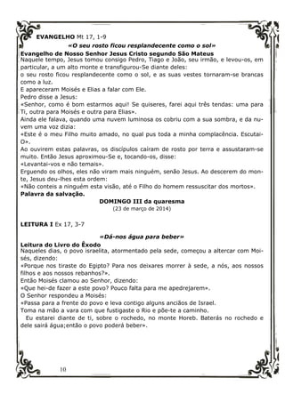 10
EVANGELHO Mt 17, 1-9
«O seu rosto ficou resplandecente como o sol»
Evangelho de Nosso Senhor Jesus Cristo segundo São Mateus
Naquele tempo, Jesus tomou consigo Pedro, Tiago e João, seu irmão, e levou-os, em
particular, a um alto monte e transfigurou-Se diante deles:
o seu rosto ficou resplandecente como o sol, e as suas vestes tornaram-se brancas
como a luz.
E apareceram Moisés e Elias a falar com Ele.
Pedro disse a Jesus:
«Senhor, como é bom estarmos aqui! Se quiseres, farei aqui três tendas: uma para
Ti, outra para Moisés e outra para Elias».
Ainda ele falava, quando uma nuvem luminosa os cobriu com a sua sombra, e da nu-
vem uma voz dizia:
«Este é o meu Filho muito amado, no qual pus toda a minha complacência. Escutai-
O».
Ao ouvirem estas palavras, os discípulos caíram de rosto por terra e assustaram-se
muito. Então Jesus aproximou-Se e, tocando-os, disse:
«Levantai-vos e não temais».
Erguendo os olhos, eles não viram mais ninguém, senão Jesus. Ao descerem do mon-
te, Jesus deu-lhes esta ordem:
«Não conteis a ninguém esta visão, até o Filho do homem ressuscitar dos mortos».
Palavra da salvação.
DOMINGO III da quaresma
(23 de março de 2014)
LEITURA I Ex 17, 3-7
«Dá-nos água para beber»
Leitura do Livro do Êxodo
Naqueles dias, o povo israelita, atormentado pela sede, começou a altercar com Moi-
sés, dizendo:
«Porque nos tiraste do Egipto? Para nos deixares morrer à sede, a nós, aos nossos
filhos e aos nossos rebanhos?».
Então Moisés clamou ao Senhor, dizendo:
«Que hei-de fazer a este povo? Pouco falta para me apedrejarem».
O Senhor respondeu a Moisés:
«Passa para a frente do povo e leva contigo alguns anciãos de Israel.
Toma na mão a vara com que fustigaste o Rio e põe-te a caminho.
Eu estarei diante de ti, sobre o rochedo, no monte Horeb. Baterás no rochedo e
dele sairá água;então o povo poderá beber».
 