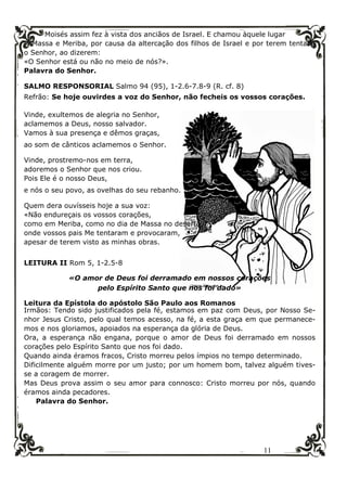 11
Moisés assim fez à vista dos anciãos de Israel. E chamou àquele lugar
Massa e Meriba, por causa da altercação dos filhos de Israel e por terem tentado
o Senhor, ao dizerem:
«O Senhor está ou não no meio de nós?».
Palavra do Senhor.
SALMO RESPONSORIAL Salmo 94 (95), 1-2.6-7.8-9 (R. cf. 8)
Refrão: Se hoje ouvirdes a voz do Senhor, não fecheis os vossos corações.
Vinde, exultemos de alegria no Senhor,
aclamemos a Deus, nosso salvador.
Vamos à sua presença e dêmos graças,
ao som de cânticos aclamemos o Senhor.
Vinde, prostremo-nos em terra,
adoremos o Senhor que nos criou.
Pois Ele é o nosso Deus,
e nós o seu povo, as ovelhas do seu rebanho.
Quem dera ouvísseis hoje a sua voz:
«Não endureçais os vossos corações,
como em Meriba, como no dia de Massa no deserto,
onde vossos pais Me tentaram e provocaram,
apesar de terem visto as minhas obras.
LEITURA II Rom 5, 1-2.5-8
«O amor de Deus foi derramado em nossos corações
pelo Espírito Santo que nos foi dado»
Leitura da Epístola do apóstolo São Paulo aos Romanos
Irmãos: Tendo sido justificados pela fé, estamos em paz com Deus, por Nosso Se-
nhor Jesus Cristo, pelo qual temos acesso, na fé, a esta graça em que permanece-
mos e nos gloriamos, apoiados na esperança da glória de Deus.
Ora, a esperança não engana, porque o amor de Deus foi derramado em nossos
corações pelo Espírito Santo que nos foi dado.
Quando ainda éramos fracos, Cristo morreu pelos ímpios no tempo determinado.
Dificilmente alguém morre por um justo; por um homem bom, talvez alguém tives-
se a coragem de morrer.
Mas Deus prova assim o seu amor para connosco: Cristo morreu por nós, quando
éramos ainda pecadores.
Palavra do Senhor.
 