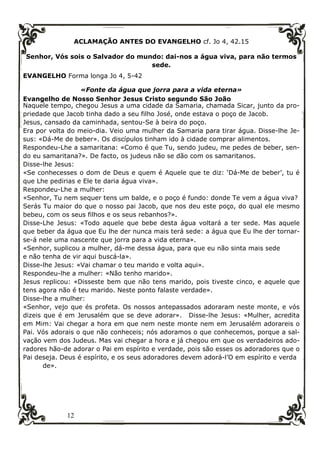 12
ACLAMAÇÃO ANTES DO EVANGELHO cf. Jo 4, 42.15
Senhor, Vós sois o Salvador do mundo: dai-nos a água viva, para não termos
sede.
EVANGELHO Forma longa Jo 4, 5-42
«Fonte da água que jorra para a vida eterna»
Evangelho de Nosso Senhor Jesus Cristo segundo São João
Naquele tempo, chegou Jesus a uma cidade da Samaria, chamada Sicar, junto da pro-
priedade que Jacob tinha dado a seu filho José, onde estava o poço de Jacob.
Jesus, cansado da caminhada, sentou-Se à beira do poço.
Era por volta do meio-dia. Veio uma mulher da Samaria para tirar água. Disse-lhe Je-
sus: «Dá-Me de beber». Os discípulos tinham ido à cidade comprar alimentos.
Respondeu-Lhe a samaritana: «Como é que Tu, sendo judeu, me pedes de beber, sen-
do eu samaritana?». De facto, os judeus não se dão com os samaritanos.
Disse-lhe Jesus:
«Se conhecesses o dom de Deus e quem é Aquele que te diz: ‘Dá-Me de beber’, tu é
que Lhe pedirias e Ele te daria água viva».
Respondeu-Lhe a mulher:
«Senhor, Tu nem sequer tens um balde, e o poço é fundo: donde Te vem a água viva?
Serás Tu maior do que o nosso pai Jacob, que nos deu este poço, do qual ele mesmo
bebeu, com os seus filhos e os seus rebanhos?».
Disse-Lhe Jesus: «Todo aquele que bebe desta água voltará a ter sede. Mas aquele
que beber da água que Eu lhe der nunca mais terá sede: a água que Eu lhe der tornar-
se-á nele uma nascente que jorra para a vida eterna».
«Senhor, suplicou a mulher, dá-me dessa água, para que eu não sinta mais sede
e não tenha de vir aqui buscá-la».
Disse-lhe Jesus: «Vai chamar o teu marido e volta aqui».
Respondeu-lhe a mulher: «Não tenho marido».
Jesus replicou: «Disseste bem que não tens marido, pois tiveste cinco, e aquele que
tens agora não é teu marido. Neste ponto falaste verdade».
Disse-lhe a mulher:
«Senhor, vejo que és profeta. Os nossos antepassados adoraram neste monte, e vós
dizeis que é em Jerusalém que se deve adorar». Disse-lhe Jesus: «Mulher, acredita
em Mim: Vai chegar a hora em que nem neste monte nem em Jerusalém adorareis o
Pai. Vós adorais o que não conheceis; nós adoramos o que conhecemos, porque a sal-
vação vem dos Judeus. Mas vai chegar a hora e já chegou em que os verdadeiros ado-
radores hão-de adorar o Pai em espírito e verdade, pois são esses os adoradores que o
Pai deseja. Deus é espírito, e os seus adoradores devem adorá-l’O em espírito e verda
de».
 