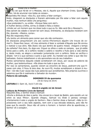 13
Disse-Lhe a mulher:
«Eu sei que há-de vir o Messias, isto é, Aquele que chamam Cristo. Quando
vier, há-de anunciar-nos todas as coisas».
Respondeu-lhe Jesus: «Sou Eu, que estou a falar contigo».
Nisto, chegaram os discípulos e ficaram admirados por Ele estar a falar com aquela
mulher, mas nenhum deles Lhe perguntou:
«Que pretendes?», ou então: «Porque falas com ela?».
A mulher deixou a bilha, correu à cidade e falou a todos:
«Vinde ver um homem que me disse tudo o que eu fiz. Não será Ele o Messias?».
Eles saíram da cidade e vieram ter com Jesus. Entretanto, os discípulos insistiam com
Ele, dizendo: «Mestre, come».
Mas Ele respondeu-lhes:
«Eu tenho um alimento para comer que vós não conheceis».
Os discípulos perguntavam uns aos outros:«Porventura alguém Lhe trouxe de co-
mer?». Disse-lhes Jesus: «O meu alimento é fazer a vontade d’Aquele que Me enviou
e realizar a sua obra. Não dizeis vós que dentro de quatro meses chegará o tempo
da colheita? Pois bem, Eu digo-vos: Erguei os olhos e vede os campos, que já estão
loiros para a ceifa. Já o ceifeiro recebe o salário e recolhe o fruto para a vida eterna
e, deste modo, se alegra o semeador juntamente com o ceifeiro. Nisto se verifica o
ditado: ‘Um é o que semeia e outro o que ceifa’. Eu mandei-vos ceifar o que não tra-
balhastes. Outros trabalharam e vós aproveitais-vos do seu trabalho».
Muitos samaritanos daquela cidade acreditaram em Jesus, por causa da palavra da
mulher, que testemunhava: «Ele disse-me tudo o que eu fiz».
Por isso os samaritanos, quando vieram ao encontro de Jesus, pediram-Lhe que fi-
casse com eles. E ficou lá dois dias. Ao ouvi-l’O, muitos acreditaram e diziam à mu-
lher: «Já não é por causa das tuas palavras que acreditamos. Nós próprios ouvimos e
sabemos que Ele é realmente o Salvador do mundo».
Palavra da salvação.
DOMINGO IV da quaresma
(30 de março de 2014)
LEITURA I 1 Sam 16, 1b.6-7.10-13a
David é ungido rei de Israel.
Leitura do Primeiro Livro de Samuel
Naqueles dias, o Senhor disse a Samuel:
«Enche a âmbula de óleo e parte. Vou enviar-te a Jessé de Belém, pois escolhi um rei
entre os seus filhos». Quando chegou, Samuel viu Eliab e pensou consigo:
«Certamente é este o ungido do Senhor». Mas o Senhor disse a Samuel: «Não te im-
pressiones com o seu belo aspecto, nem com a sua elevada estatura, pois não foi
esse que Eu escolhi. Deus não vê como o homem: o homem olha às aparências, o
Senhor vê o coração».
 
