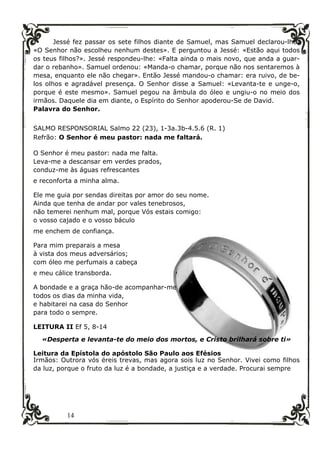 14
Jessé fez passar os sete filhos diante de Samuel, mas Samuel declarou-lhe:
«O Senhor não escolheu nenhum destes». E perguntou a Jessé: «Estão aqui todos
os teus filhos?». Jessé respondeu-lhe: «Falta ainda o mais novo, que anda a guar-
dar o rebanho». Samuel ordenou: «Manda-o chamar, porque não nos sentaremos à
mesa, enquanto ele não chegar». Então Jessé mandou-o chamar: era ruivo, de be-
los olhos e agradável presença. O Senhor disse a Samuel: «Levanta-te e unge-o,
porque é este mesmo». Samuel pegou na âmbula do óleo e ungiu-o no meio dos
irmãos. Daquele dia em diante, o Espírito do Senhor apoderou-Se de David.
Palavra do Senhor.
SALMO RESPONSORIAL Salmo 22 (23), 1-3a.3b-4.5.6 (R. 1)
Refrão: O Senhor é meu pastor: nada me faltará.
O Senhor é meu pastor: nada me falta.
Leva-me a descansar em verdes prados,
conduz-me às águas refrescantes
e reconforta a minha alma.
Ele me guia por sendas direitas por amor do seu nome.
Ainda que tenha de andar por vales tenebrosos,
não temerei nenhum mal, porque Vós estais comigo:
o vosso cajado e o vosso báculo
me enchem de confiança.
Para mim preparais a mesa
à vista dos meus adversários;
com óleo me perfumais a cabeça
e meu cálice transborda.
A bondade e a graça hão-de acompanhar-me
todos os dias da minha vida,
e habitarei na casa do Senhor
para todo o sempre.
LEITURA II Ef 5, 8-14
«Desperta e levanta-te do meio dos mortos, e Cristo brilhará sobre ti»
Leitura da Epístola do apóstolo São Paulo aos Efésios
Irmãos: Outrora vós éreis trevas, mas agora sois luz no Senhor. Vivei como filhos
da luz, porque o fruto da luz é a bondade, a justiça e a verdade. Procurai sempre
 