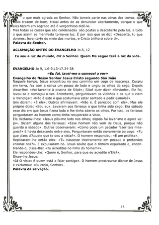 15
o que mais agrada ao Senhor. Não tomeis parte nas obras das trevas, que
nada trazem de bom; tratai antes de as denunciar abertamente, porque o que
eles fazem em segredo até é vergonhoso dizê-lo.
Mas todas as coisas que são condenadas são postas a descoberto pela luz, e tudo
o que assim se manifesta torna-se luz. É por isso que se diz: «Desperta, tu que
dormes; levanta-te do meio dos mortos, e Cristo brilhará sobre ti».
Palavra do Senhor.
ACLAMAÇÃO ANTES DO EVANGELHO Jo 8, 12
Eu sou a luz do mundo, diz o Senhor. Quem Me segue terá a luz da vida.
EVANGELHO Jo 9, 1.6-9.13-17.34-38
«Eu fui, lavei-me e comecei a ver»
Evangelho de Nosso Senhor Jesus Cristo segundo São João
Naquele tempo, Jesus encontrou no seu caminho um cego de nascença. Cuspiu
em terra, fez com a saliva um pouco de lodo e ungiu os olhos do cego. Depois
disse-lhe: «Vai lavar-te à piscina de Siloé»; Siloé quer dizer «Enviado». Ele foi,
lavou-se e começou a ver. Entretanto, perguntavam os vizinhos e os que o viam
a mendigar: «Não é este o que costumava estar sentado a pedir esmola?».
Uns diziam: «É ele». Outros afirmavam: «Não é. É parecido com ele». Mas ele
próprio dizia: «Sou eu». Levaram aos fariseus o que tinha sido cego. Era sábado
esse dia em que Jesus fizera lodo e lhe tinha aberto os olhos. Por isso, os fariseus
perguntaram ao homem como tinha recuperado a vista.
Ele declarou-lhes: «Jesus pôs-me lodo nos olhos; depois fui lavar-me e agora ve-
jo». Diziam alguns dos fariseus: «Esse homem não vem de Deus, porque não
guarda o sábado». Outros observavam: «Como pode um pecador fazer tais mila-
gres?» E havia desacordo entre eles. Perguntaram então novamente ao cego: «Tu
que dizes d’Aquele que te deu a vista?». O homem respondeu: «É um profeta».
Replicaram-lhe então eles: «Tu nasceste inteiramente em pecado e pretendes
ensinar-nos?». E expulsaram-no. Jesus soube que o tinham expulsado e, encon-
trando-o, disse-lhe: «Tu acreditas no Filho do homem?».
Ele respondeu-Lhe: «Quem é, Senhor, para que eu acredite n'Ele?».
Disse-lhe Jesus:
«Já O viste: é quem está a falar contigo». O homem prostrou-se diante de Jesus
e exclamou: «Eu creio, Senhor».
Palavra da salvação.
 