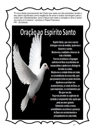 17
“É à luz deste ensinamento de Cristo que cada um dos preceitos revela o
seu pleno significado como exigência de amor e todos convergem para o
maior dos mandamentos: ama a Deus com todo o coração e ama o próxi-
mo como a ti mesmo”, concluiu o Papa Francisco.
PR - (Ecclesia)
 