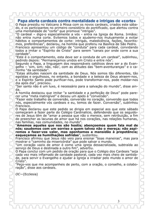 3
Papa alerta cardeais contra mentalidade e intrigas de «corte»
O Papa presidiu no Vaticano à Missa com os novos cardeais, criados este sába-
do, e os participantes no primeiro consistório do pontificado, que alertou contra
uma mentalidade de “corte” que promove “intrigas”.
“O cardeal – digo-o especialmente a vós - entra na Igreja de Roma. Irmãos:
não entra numa corte. Evitemos todos e ajudemo-nos mutuamente a evitar
hábitos e comportamentos de corte: intrigas, maledicência, fações, favoritis-
mos, preferências”, declarou, na homilia que proferiu na Basílica de São Pedro.
Francisco apresentou um código de “conduta” para cada cardeal, convidando
todos a imitar o “Espírito de Cristo” para serem “canais por onde corre a sua
caridade”.
“Este é o comportamento, esta deve ser a conduta de um cardeal”, sublinhou,
pedindo depois: “Permaneçamos unidos em Cristo e entre nós”.
Segundo o Papa, a linguagem dos responsáveis católicos deve ser a do Evan-
gelho – ‘sim, sim; não, não’, com as atitudes das “bem-aventuranças” e o ca-
minho “da santidade”.
“Estas atitudes nascem da santidade de Deus. Nós somos tão diferentes, tão
egoístas e orgulhosos, no entanto, a bondade e a beleza de Deus atraem-nos,
e o Espírito Santo pode purificar-nos, pode transformar-nos, pode moldar-nos
dia após dia”, precisou.
“Ser santo não é um luxo, é necessário para a salvação do mundo”, disse ain-
da.
A homilia destacou que imitar “a santidade e a perfeição de Deus” pode pare-
cer uma “meta inatingível” e deixou um apelo à “conversão”.
“Fazer este trabalho de conversão, conversão no coração, conversão que todos
nós, especialmente vós cardeais e eu, temos de fazer. Conversão”, sublinhou
Francisco.
O Papa declarou que este pedido se dirigia em especial aos que este sábado
começaram a fazer parte do Colégio Cardinalício, defendendo que os seguido-
res de Jesus têm de “amar a pessoa que não o merece, sem retribuição, a fim
de preencher as lacunas de amor que há nos corações, nas relações humanas,
nas famílias, nas comunidades, no mundo”.
“Amemos aqueles que nos são hostis; abençoemos quem fala mal de
nós; saudemos com um sorriso a quem talvez não o mereça; não aspi-
remos a fazer-vos valer, mas oponhamos a mansidão à prepotência;
esqueçamos as humilhações sofridas”, sustentou.
Francisco afirmou que Jesus não veio para ensinar “boas maneiras”, mas para
mostrar o “caminho da misericórdia” que pode salvar o mundo.
“Um coração vazio de amor é como uma igreja dessacralizada, subtraída ao
serviço de Deus e destinada a outro fim”, advertiu.
O Papa conclui com um pedido de oração para que o Colégio dos Cardeais “seja
cada vez mais inflamado de caridade pastoral, cada vez mais cheio de santida-
de, para servir o Evangelho e ajudar a Igreja a irradiar pelo mundo o amor de
Cristo”.
“Peço-vos que me acompanheis de perto, com a oração, o conselho, a colabo-
ração”, disse aos cardeais.
OC—(Ecclesia)
 