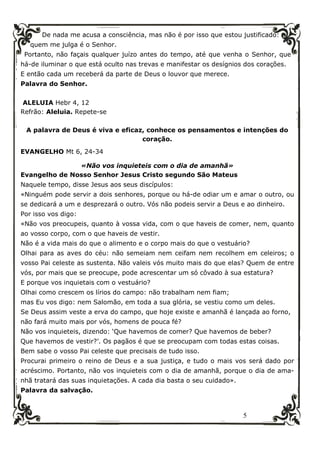 5
De nada me acusa a consciência, mas não é por isso que estou justificado:
quem me julga é o Senhor.
Portanto, não façais qualquer juízo antes do tempo, até que venha o Senhor, que
há-de iluminar o que está oculto nas trevas e manifestar os desígnios dos corações.
E então cada um receberá da parte de Deus o louvor que merece.
Palavra do Senhor.
ALELUIA Hebr 4, 12
Refrão: Aleluia. Repete-se
A palavra de Deus é viva e eficaz, conhece os pensamentos e intenções do
coração.
EVANGELHO Mt 6, 24-34
«Não vos inquieteis com o dia de amanhã»
Evangelho de Nosso Senhor Jesus Cristo segundo São Mateus
Naquele tempo, disse Jesus aos seus discípulos:
«Ninguém pode servir a dois senhores, porque ou há-de odiar um e amar o outro, ou
se dedicará a um e desprezará o outro. Vós não podeis servir a Deus e ao dinheiro.
Por isso vos digo:
«Não vos preocupeis, quanto à vossa vida, com o que haveis de comer, nem, quanto
ao vosso corpo, com o que haveis de vestir.
Não é a vida mais do que o alimento e o corpo mais do que o vestuário?
Olhai para as aves do céu: não semeiam nem ceifam nem recolhem em celeiros; o
vosso Pai celeste as sustenta. Não valeis vós muito mais do que elas? Quem de entre
vós, por mais que se preocupe, pode acrescentar um só côvado à sua estatura?
E porque vos inquietais com o vestuário?
Olhai como crescem os lírios do campo: não trabalham nem fiam;
mas Eu vos digo: nem Salomão, em toda a sua glória, se vestiu como um deles.
Se Deus assim veste a erva do campo, que hoje existe e amanhã é lançada ao forno,
não fará muito mais por vós, homens de pouca fé?
Não vos inquieteis, dizendo: ‘Que havemos de comer? Que havemos de beber?
Que havemos de vestir?’. Os pagãos é que se preocupam com todas estas coisas.
Bem sabe o vosso Pai celeste que precisais de tudo isso.
Procurai primeiro o reino de Deus e a sua justiça, e tudo o mais vos será dado por
acréscimo. Portanto, não vos inquieteis com o dia de amanhã, porque o dia de ama-
nhã tratará das suas inquietações. A cada dia basta o seu cuidado».
Palavra da salvação.
 