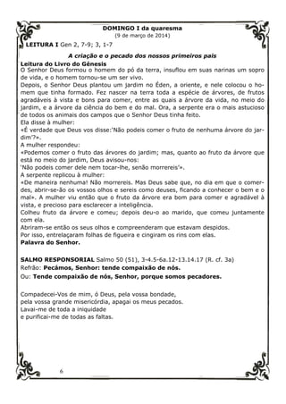 6
DOMINGO I da quaresma
(9 de março de 2014)
LEITURA I Gen 2, 7-9; 3, 1-7
A criação e o pecado dos nossos primeiros pais
Leitura do Livro do Génesis
O Senhor Deus formou o homem do pó da terra, insuflou em suas narinas um sopro
de vida, e o homem tornou-se um ser vivo.
Depois, o Senhor Deus plantou um jardim no Éden, a oriente, e nele colocou o ho-
mem que tinha formado. Fez nascer na terra toda a espécie de árvores, de frutos
agradáveis à vista e bons para comer, entre as quais a árvore da vida, no meio do
jardim, e a árvore da ciência do bem e do mal. Ora, a serpente era o mais astucioso
de todos os animais dos campos que o Senhor Deus tinha feito.
Ela disse à mulher:
«É verdade que Deus vos disse:‘Não podeis comer o fruto de nenhuma árvore do jar-
dim’?».
A mulher respondeu:
«Podemos comer o fruto das árvores do jardim; mas, quanto ao fruto da árvore que
está no meio do jardim, Deus avisou-nos:
‘Não podeis comer dele nem tocar-lhe, senão morrereis’».
A serpente replicou à mulher:
«De maneira nenhuma! Não morrereis. Mas Deus sabe que, no dia em que o comer-
des, abrir-se-ão os vossos olhos e sereis como deuses, ficando a conhecer o bem e o
mal». A mulher viu então que o fruto da árvore era bom para comer e agradável à
vista, e precioso para esclarecer a inteligência.
Colheu fruto da árvore e comeu; depois deu-o ao marido, que comeu juntamente
com ela.
Abriram-se então os seus olhos e compreenderam que estavam despidos.
Por isso, entrelaçaram folhas de figueira e cingiram os rins com elas.
Palavra do Senhor.
SALMO RESPONSORIAL Salmo 50 (51), 3-4.5-6a.12-13.14.17 (R. cf. 3a)
Refrão: Pecámos, Senhor: tende compaixão de nós.
Ou: Tende compaixão de nós, Senhor, porque somos pecadores.
Compadecei-Vos de mim, ó Deus, pela vossa bondade,
pela vossa grande misericórdia, apagai os meus pecados.
Lavai-me de toda a iniquidade
e purificai-me de todas as faltas.
 