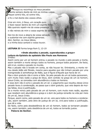 7
Porque eu reconheço os meus pecados
e tenho sempre diante de mim as minhas culpas.
Pequei contra Vós, só contra Vós,
e fiz o mal diante dos vossos olhos.
Criai em mim, ó Deus, um coração puro
e fazei nascer dentro de mim um espírito firme.
Não queirais repelir-me da vossa presença
e não retireis de mim o vosso espírito de santidade.
Dai-me de novo a alegria da vossa salvação
e sustentai-me com espírito generoso.
Abri, Senhor, os meus lábios,
e a minha boca cantará o vosso louvor.
LEITURA II Forma longa Rom 5, 12-19
«Onde abundou o pecado, superabundou a graça»
Leitura da Epístola do apóstolo São Paulo aos Romanos
Irmãos:
Assim como por um só homem entrou o pecado no mundo e pelo pecado a morte,
assim também a morte atingiu todos os homens, porque todos pecaram. De facto,
até à Lei, existia o pecado no mundo.
Mas o pecado não é levado em conta, se não houver lei. Entretanto, a morte rei-
nou desde Adão até Moisés, mesmo para aqueles que não tinham pecado por uma
transgressão à semelhança de Adão, que é figura d’Aquele que havia de vir.
Mas o dom gratuito não é como a falta. Se pelo pecado de um só todos pereceram,
com muito mais razão a graça de Deus, dom contido na graça de um só homem,
Jesus Cristo, se concedeu com abundância a todos os homens.
E esse dom não é como o pecado de um só: o julgamento que resultou desse único
pecado levou à condenação, ao passo que o dom gratuito, que veio depois de mui-
tas faltas, leva à justificação.
Se a morte reinou pelo pecado de um só homem, com muito mais razão, aqueles
que recebem com abundância a graça e o dom da justiça reinarão na vida por meio
de um só, Jesus Cristo.
Porque, assim como, pelo pecado de um só, veio para todos os homens a condena-
ção, assim também, pela obra de justiça de um só, virá para todos a justificação,
que dá a vida.
De facto, como pela desobediência de um só homem, todos se tornaram pecado-
res, assim também, pela obediência de um só, todos se tornarão justos.
Palavra do Senhor.
 