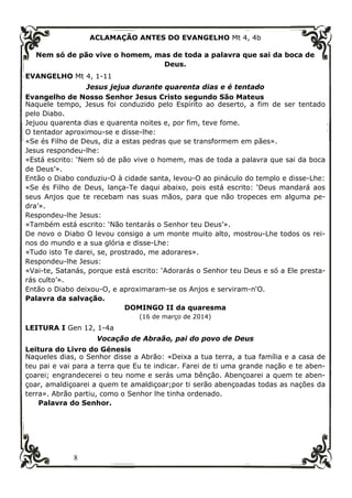 8
ACLAMAÇÃO ANTES DO EVANGELHO Mt 4, 4b
Nem só de pão vive o homem, mas de toda a palavra que sai da boca de
Deus.
EVANGELHO Mt 4, 1-11
Jesus jejua durante quarenta dias e é tentado
Evangelho de Nosso Senhor Jesus Cristo segundo São Mateus
Naquele tempo, Jesus foi conduzido pelo Espírito ao deserto, a fim de ser tentado
pelo Diabo.
Jejuou quarenta dias e quarenta noites e, por fim, teve fome.
O tentador aproximou-se e disse-lhe:
«Se és Filho de Deus, diz a estas pedras que se transformem em pães».
Jesus respondeu-lhe:
«Está escrito: ‘Nem só de pão vive o homem, mas de toda a palavra que sai da boca
de Deus’».
Então o Diabo conduziu-O à cidade santa, levou-O ao pináculo do templo e disse-Lhe:
«Se és Filho de Deus, lança-Te daqui abaixo, pois está escrito: ‘Deus mandará aos
seus Anjos que te recebam nas suas mãos, para que não tropeces em alguma pe-
dra’».
Respondeu-lhe Jesus:
«Também está escrito: ‘Não tentarás o Senhor teu Deus’».
De novo o Diabo O levou consigo a um monte muito alto, mostrou-Lhe todos os rei-
nos do mundo e a sua glória e disse-Lhe:
«Tudo isto Te darei, se, prostrado, me adorares».
Respondeu-lhe Jesus:
«Vai-te, Satanás, porque está escrito: ‘Adorarás o Senhor teu Deus e só a Ele presta-
rás culto’».
Então o Diabo deixou-O, e aproximaram-se os Anjos e serviram-n'O.
Palavra da salvação.
DOMINGO II da quaresma
(16 de março de 2014)
LEITURA I Gen 12, 1-4a
Vocação de Abraão, pai do povo de Deus
Leitura do Livro do Génesis
Naqueles dias, o Senhor disse a Abrão: «Deixa a tua terra, a tua família e a casa de
teu pai e vai para a terra que Eu te indicar. Farei de ti uma grande nação e te aben-
çoarei; engrandecerei o teu nome e serás uma bênção. Abençoarei a quem te aben-
çoar, amaldiçoarei a quem te amaldiçoar;por ti serão abençoadas todas as nações da
terra». Abrão partiu, como o Senhor lhe tinha ordenado.
Palavra do Senhor.
 