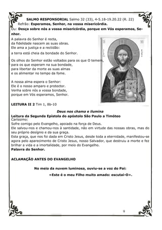 9
SALMO RESPONSORIAL Salmo 32 (33), 4-5.18-19.20.22 (R. 22)
Refrão: Esperamos, Senhor, na vossa misericórdia.
Ou: Desça sobre nós a vossa misericórdia, porque em Vós esperamos, Se-
nhor.
A palavra do Senhor é recta,
da fidelidade nascem as suas obras.
Ele ama a justiça e a rectidão:
a terra está cheia da bondade do Senhor.
Os olhos do Senhor estão voltados para os que O temem,
para os que esperam na sua bondade,
para libertar da morte as suas almas
e os alimentar no tempo da fome.
A nossa alma espera o Senhor:
Ele é o nosso amparo e protector.
Venha sobre nós a vossa bondade,
porque em Vós esperamos, Senhor.
LEITURA II 2 Tim 1, 8b-10
Deus nos chama e ilumina
Leitura da Segunda Epístola do apóstolo São Paulo a Timóteo
Caríssimo:
Sofre comigo pelo Evangelho, apoiado na força de Deus.
Ele salvou-nos e chamou-nos à santidade, não em virtude das nossas obras, mas do
seu próprio desígnio e da sua graça.
Esta graça, que nos foi dada em Cristo Jesus, desde toda a eternidade, manifestou-se
agora pelo aparecimento de Cristo Jesus, nosso Salvador, que destruiu a morte e fez
brilhar a vida e a imortalidade, por meio do Evangelho.
Palavra do Senhor.
ACLAMAÇÃO ANTES DO EVANGELHO
No meio da nuvem luminosa, ouviu-se a voz do Pai:
«Este é o meu Filho muito amado: escutai-O».
 