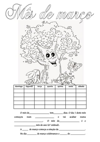 domingo segunda terça quarta quinta sexta sábado
O mês de_________________ tem________ dias. O dia 1 deste mês
começou num ________________ e vai acabar numa
________________________. O mês de_________________ é o
__________________ mês do ano (nº ordinal).
A _____ de março começa a estação da ______________________.
No dia ________ de março celebramos o ______ do ____________.
 