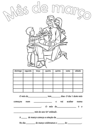 domingo segunda terça quarta quinta sexta sábado
O mês de_________________ tem________ dias. O dia 1 deste mês
começou num ________________ e vai acabar numa
________________________. O mês de_________________ é o
__________________ mês do ano (nº ordinal).
A _____ de março começa a estação da ______________________.
No dia ________ de março celebramos o ______ do ____________.
 