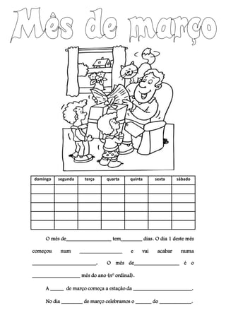 domingo segunda terça quarta quinta sexta sábado
O mês de_________________ tem________ dias. O dia 1 deste mês
começou num ________________ e vai acabar numa
________________________. O mês de_________________ é o
__________________ mês do ano (nº ordinal).
A _____ de março começa a estação da ______________________.
No dia ________ de março celebramos o ______ do ____________.
 