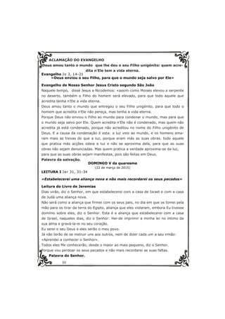 10
ACLAMAÇÃO DO EVANGELHO
Deus amou tanto o mundo que lhe deu o seu Filho unigénito: quem acre-
dita n’Ele tem a vida eterna.
Evangelho Jo 3, 14-21
«Deus enviou o seu Filho, para que o mundo seja salvo por Ele»
Evangelho de Nosso Senhor Jesus Cristo segundo São João
Naquele tempo, disse Jesus a Nicodemos: «assim como Moisés elevou a serpente
no deserto, também o Filho do homem será elevado, para que todo aquele que
acredita tenha n’Ele a vida eterna.
Deus amou tanto o mundo que entregou o seu Filho unigénito, para que todo o
homem que acredita n’Ele não pereça, mas tenha a vida eterna.
Porque Deus não enviou o Filho ao mundo para condenar o mundo, mas para que
o mundo seja salvo por Ele. Quem acredita n’Ele não é condenado, mas quem não
acredita já está condenado, porque não acreditou no nome do Filho unigénito de
Deus. E a causa da condenação é esta: a luz veio ao mundo, e os homens ama-
ram mais as trevas do que a luz, porque eram más as suas obras. todo aquele
que pratica más acções odeia a luz e não se aproxima dela, para que as suas
obras não sejam denunciadas. Mas quem pratica a verdade aproxima-se da luz,
para que as suas obras sejam manifestas, pois são feitas em Deus.
Palavra da salvação.
DOMINGO V da quaresma
(22 de março de 2015)
LEITURA I Jer 31, 31-34
«Estabelecerei uma aliança nova e não mais recordarei os seus pecados»
Leitura do Livro de Jeremias
Dias virão, diz o Senhor, em que estabelecerei com a casa de Israel e com a casa
de Judá uma aliança nova.
Não será como a aliança que firmei com os seus pais, no dia em que os tomei pela
mão para os tirar da terra do Egipto, aliança que eles violaram, embora Eu tivesse
domínio sobre eles, diz o Senhor. Esta é a aliança que estabelecerei com a casa
de Israel, naqueles dias, diz o Senhor: Hei-de imprimir a minha lei no íntimo da
sua alma e gravá-la-ei no seu coração.
Eu serei o seu Deus e eles serão o meu povo.
Já não terão de se instruir uns aos outros, nem de dizer cada um a seu irmão:
«Aprendei a conhecer o Senhor».
Todos eles Me conhecerão, desde o maior ao mais pequeno, diz o Senhor.
Porque vou perdoar os seus pecados e não mais recordarei as suas faltas.
Palavra do Senhor.
 