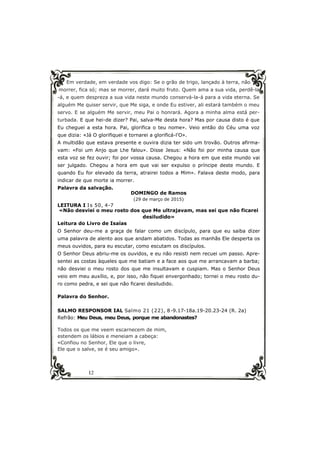 12
Em verdade, em verdade vos digo: Se o grão de trigo, lançado à terra, não
morrer, fica só; mas se morrer, dará muito fruto. Quem ama a sua vida, perdê-la
-á, e quem despreza a sua vida neste mundo conservá-la-á para a vida eterna. Se
alguém Me quiser servir, que Me siga, e onde Eu estiver, ali estará também o meu
servo. E se alguém Me servir, meu Pai o honrará. Agora a minha alma está per-
turbada. E que hei-de dizer? Pai, salva-Me desta hora? Mas por causa disto é que
Eu cheguei a esta hora. Pai, glorifica o teu nome». Veio então do Céu uma voz
que dizia: «Já O glorifiquei e tornarei a glorificá-l’O».
A multidão que estava presente e ouvira dizia ter sido um trovão. Outros afirma-
vam: «Foi um Anjo que Lhe falou». Disse Jesus: «Não foi por minha causa que
esta voz se fez ouvir; foi por vossa causa. Chegou a hora em que este mundo vai
ser julgado. Chegou a hora em que vai ser expulso o príncipe deste mundo. E
quando Eu for elevado da terra, atrairei todos a Mim». Falava deste modo, para
indicar de que morte ia morrer.
Palavra da salvação.
DOMINGO de Ramos
(29 de março de 2015)
LEITURA I Is 50, 4-7
«Não desviei o meu rosto dos que Me ultrajavam, mas sei que não ficarei
desiludido»
Leitura do Livro de Isaías
O Senhor deu-me a graça de falar como um discípulo, para que eu saiba dizer
uma palavra de alento aos que andam abatidos. Todas as manhãs Ele desperta os
meus ouvidos, para eu escutar, como escutam os discípulos.
O Senhor Deus abriu-me os ouvidos, e eu não resisti nem recuei um passo. Apre-
sentei as costas àqueles que me batiam e a face aos que me arrancavam a barba;
não desviei o meu rosto dos que me insultavam e cuspiam. Mas o Senhor Deus
veio em meu auxílio, e, por isso, não fiquei envergonhado; tornei o meu rosto du-
ro como pedra, e sei que não ficarei desiludido.
Palavra do Senhor.
SALMO RESPONSOR IAL Salmo 21 (22), 8-9.17-18a.19-20.23-24 (R. 2a)
Refrão: Meu Deus, meu Deus, porque me abandonastes?
Todos os que me veem escarnecem de mim,
estendem os lábios e meneiam a cabeça:
«Confiou no Senhor, Ele que o livre,
Ele que o salve, se é seu amigo».
 