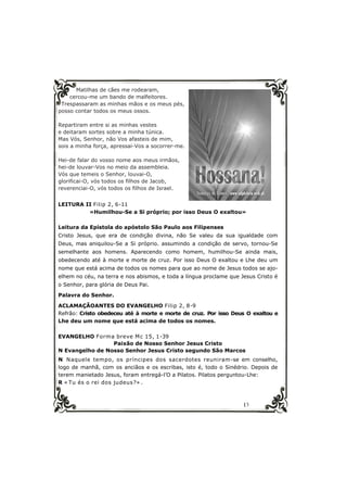 13
Matilhas de cães me rodearam,
cercou-me um bando de malfeitores.
Trespassaram as minhas mãos e os meus pés,
posso contar todos os meus ossos.
Repartiram entre si as minhas vestes
e deitaram sortes sobre a minha túnica.
Mas Vós, Senhor, não Vos afasteis de mim,
sois a minha força, apressai-Vos a socorrer-me.
Hei-de falar do vosso nome aos meus irmãos,
hei-de louvar-Vos no meio da assembleia.
Vós que temeis o Senhor, louvai-O,
glorificai-O, vós todos os filhos de Jacob,
reverenciai-O, vós todos os filhos de Israel.
LEITURA II Filip 2, 6-11
«Humilhou-Se a Si próprio; por isso Deus O exaltou»
Leitura da Epístola do apóstolo São Paulo aos Filipenses
Cristo Jesus, que era de condição divina, não Se valeu da sua igualdade com
Deus, mas aniquilou-Se a Si próprio. assumindo a condição de servo, tornou-Se
semelhante aos homens. Aparecendo como homem, humilhou-Se ainda mais,
obedecendo até à morte e morte de cruz. Por isso Deus O exaltou e Lhe deu um
nome que está acima de todos os nomes para que ao nome de Jesus todos se ajo-
elhem no céu, na terra e nos abismos, e toda a língua proclame que Jesus Cristo é
o Senhor, para glória de Deus Pai.
Palavra do Senhor.
ACLAMAÇÃOANTES DO EVANGELHO Filip 2, 8-9
Refrão: Cristo obedeceu até à morte e morte de cruz. Por isso Deus O exaltou e
Lhe deu um nome que está acima de todos os nomes.
EVANGELHO Forma breve Mc 15, 1-39
Paixão de Nosso Senhor Jesus Cristo
N Evangelho de Nosso Senhor Jesus Cristo segundo São Marcos
N Naquele tempo, os príncipes dos sacerdotes reuniram-se em conselho,
logo de manhã, com os anciãos e os escribas, isto é, todo o Sinédrio. Depois de
terem manietado Jesus, foram entregá-l’O a Pilatos. Pilatos perguntou-Lhe:
R « Tu és o rei dos judeus?» .
 