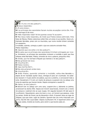 14
R « Tu és o rei dos judeus?» .
N Jesus respondeu:
J « É como dizes» .
N E os príncipes dos sacerdotes faziam muitas acusações contra Ele. Pila-
tos interrogou-O de novo:
R « Não respondes nada? Vê de quantas coisas Te acusam» .
N Mas Jesus nada respondeu, de modo que Pilatos estava admirado. Pela
festa da Páscoa, Pilatos costumava soltar-lhes um preso à sua escolha. Havia um,
chamado Barrabás, preso com os insurretos, que numa revolta tinham cometido
um assassínio.
A multidão, subindo, começou a pedir o que era costume conceder-lhes.
Pilatos respondeu:
R « Quereis que vos solte o rei dos judeus?» .
N Ele sabia que os príncipes dos sacerdotes O tinham entregado por inve-
ja. Entretanto, os príncipes dos sacerdotes incitaram a multidão a pedir que lhes
soltasse antes Barrabás. Pilatos, tomando de novo a palavra, perguntou-lhes:
R « Então, que hei-de fazer d’Aquele que chamais o rei dos judeus?».
N Eles gritaram de novo:
R « Crucifica-O!».
N Pilatos insistiu:
R « Que mal fez Ele?» .
N Mas eles gritaram ainda mais:
R « Crucifica-O!».
N Então Pilatos, querendo contentar a multidão, soltou-lhes Barrabás e,
depois de ter mandado açoitar Jesus, entregou-O para ser crucificado. Os solda-
dos levaram-n’ O para dentro do palácio, que era o pretório, e convocaram toda a
corte. Revestiram-n’ O com um manto de púrpura e puseram-Lhe na cabeça uma
coroa de espinhos que haviam tecido. Depois começaram a saudá-l’O:
R « Salve, rei dos judeus!» .
N Batiam-Lhe na cabeça com uma cana, cuspiam-Lhe e, dobrando os joelhos,
prostravam-se diante d’Ele. Depois de O terem escarnecido, tiraram-Lhe o manto
de púrpura e vestiram-Lhe as suas roupas. Em seguida levaram-n’O dali para O
crucificarem. Requisitaram, para Lhe levar a cruz, um homem que passava, vindo
do campo, Simão de Cirene, pai de Alexandre e Rufo. E levaram Jesus ao lugar do
Gólgota, que quer dizer, lugar do Calvário. Queriam dar-Lhe vinho misturado com
mirra, mas Ele não o quis beber. Depois crucificaram-n’O. E repartiram entre si as
as suas vestes, tirando-as à sorte, para verem o que levaria cada um.
 