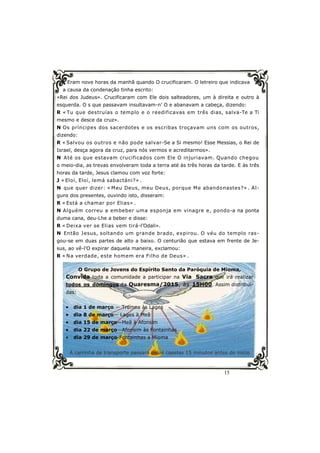 15
Eram nove horas da manhã quando O crucificaram. O letreiro que indicava
a causa da condenação tinha escrito:
«Rei dos Judeus». Crucificaram com Ele dois salteadores, um à direita e outro à
esquerda. O s que passavam insultavam-n’ O e abanavam a cabeça, dizendo:
R « Tu que destruías o templo e o reedificavas em três dias, salva-Te a Ti
mesmo e desce da cruz».
N Os príncipes dos sacerdotes e os escribas troçavam uns com os outros,
dizendo:
R « Salvou os outros e não pode salvar-Se a Si mesmo! Esse Messias, o Rei de
Israel, desça agora da cruz, para nós vermos e acreditarmos».
N Até os que estavam crucificados com Ele O injuriavam. Quando chegou
o meio-dia, as trevas envolveram toda a terra até às três horas da tarde. E às três
horas da tarde, Jesus clamou com voz forte:
J « Eloí, Eloí, lemá sabactáni?» .
N que quer dizer: « Meu Deus, meu Deus, porque Me abandonastes?» . Al-
guns dos presentes, ouvindo isto, disseram:
R « Está a chamar por Elias» .
N Alguém correu a embeber uma esponja em vinagre e, pondo-a na ponta
duma cana, deu-Lhe a beber e disse:
R « Deixa ver se Elias vem tirá-l’Odali».
N Então Jesus, soltando um grande brado, expirou. O véu do templo ras-
gou-se em duas partes de alto a baixo. O centurião que estava em frente de Je-
sus, ao vê-l’O expirar daquela maneira, exclamou:
R « Na verdade, este homem era Filho de Deus» .
O Grupo de Jovens do Espírito Santo da Paróquia de Mioma,
Convida toda a comunidade a participar na Via Sacra que irá realizar
todos os domingos da Quaresma/2015, às 15H00. Assim distribuí-
das:
 dia 1 de março — Tremoa às Lages
 dia 8 de março— Lages à Meã
 dia 15 de março—Meã à Afonsim
 dia 22 de março—Afonsim às Fontainhas
 dia 29 de março-Fontainhas a Mioma
A carrinha de transporte passará pelas capelas 15 minutos antes do início
 