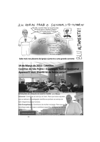 18
Sabe mais nos placares da Igreja e junta-te a uma grande corrente
14 de Março de 2015—14H00m
Casinhas de São Pedro—Espetáculo Teatral Quaresmal
Aparece!!! Vem diver r-te de forma séria!!!
INTENÇÕES DE ORAÇÃO DO SANTO PADRE para Março
Universal: Cientistas ao serviço do bem. Para que todos aqueles
que se dedicam à investigação científica se ponham ao serviço do
bem integral da pessoa humana.
Pela Evangelização: Contributo da mulher na Igreja. Para que se
reconheça cada vez mais o contributo específico da mulher na vida da
Igreja.
 