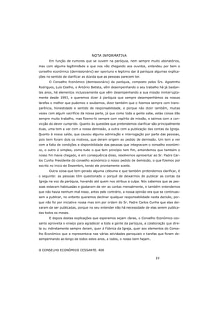 19
NOTA INFORMATIVA
Em função de rumores que se ouvem na paróquia, nem sempre muito abonatórios,
mas com alguma legitimidade e que nos vão chegando aos ouvidos, entendeu por bem o
conselho económico (demissionário) ser oportuno e legitimo dar à paróquia algumas explica-
ções no sentido de clarificar as dúvida que as pessoas parecem ter.
O Conselho Económico (demissionário) da paróquia, composto pelos Srs. Agostinho
Rodrigues, Luís Coelho, e António Batista, vêm desempenhando o seu trabalho há já bastan-
tes anos, há elementos inclusivamente que vêm desempenhando a sua missão ininterrupta-
mente desde 1993, e queremos dizer à paróquia que sempre desempenhámos as nossas
tarefas o melhor que pudemos e soubemos, dizer também que o fizemos sempre com trans-
parência, honestidade e sentido de responsabilidade, e porque não dizer também, muitas
vezes com algum sacrifício da nossa parte, já que como toda a gente sabe, estas coisas dão
sempre muito trabalho, mas fizemo-lo sempre com espírito de missão, e saímos com a con-
vicção do dever cumprido. Quanto às questões que pretendemos clarificar são principalmente
duas, uma tem a ver com a nossa demissão, a outra com a publicação das contas da Igreja.
Quanto à nossa saída, que causou alguma admiração e interrogação por parte das pessoas,
pois bem foram dois os motivos, que deram origem ao pedido de demissão. Um tem a ver
com a falta de condições e disponibilidade das pessoas que integravam o conselho económi-
co, o outro é simples, como tudo o que tem princípio tem fim, entendemos que também o
nosso fim havia chegado, e em consequência disso, resolvemos apresentar ao Sr. Padre Car-
los Cunha Presidente do conselho económico o nosso pedido de demissão, o que fizemos por
escrito no inicio de Dezembro, tendo ele prontamente aceite.
Outra coisa que tem gerado alguma celeuma e que também pretendemos clarificar, é
o seguinte: as pessoas têm questionado o porquê de deixarmos de publicar as contas da
Igreja na voz da paróquia, havendo até quem nos atribua a culpa. Nós sabemos que as pes-
soas estavam habituadas e gostavam de ver as contas mensalmente, e também entendemos
que não havia nenhum mal nisso, antes pelo contrário, a nossa opinião era que se continuas-
sem a publicar, no entanto queremos declinar qualquer responsabilidade nesta decisão, por-
que não foi por iniciativa nossa mas sim por ordem do Sr. Padre Carlos Cunha que elas dei-
xaram de ser publicadas, porque no seu entender não há necessidade de elas serem publica-
das todos os meses.
E depois destas explicações que esperamos sejam claras, o Conselho Económico ces-
sante aproveita o ensejo para agradecer a toda a gente da paróquia, a colaboração que dire-
ta ou indiretamente sempre deram, quer á Fábrica da Igreja, quer aos elementos do Conse-
lho Económico que a representava nas várias atividades paroquiais e tarefas que foram de-
sempenhando ao longo de todos estes anos, a todos, o nosso bem hajam.
O CONSELHO ECONÓMICO CESSANTE. 408
 