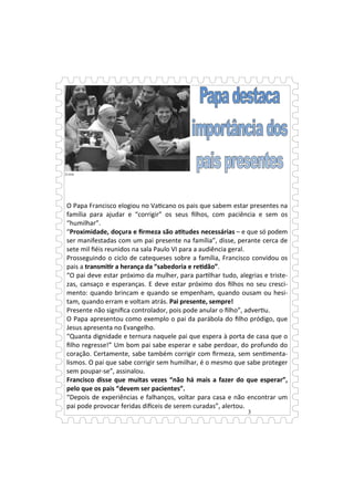 3
O Papa Francisco elogiou no Va cano os pais que sabem estar presentes na
família para ajudar e “corrigir” os seus ﬁlhos, com paciência e sem os
“humilhar”.
“Proximidade, doçura e ﬁrmeza são a tudes necessárias – e que só podem
ser manifestadas com um pai presente na família”, disse, perante cerca de
sete mil ﬁéis reunidos na sala Paulo VI para a audiência geral.
Prosseguindo o ciclo de catequeses sobre a família, Francisco convidou os
pais a transmi r a herança da “sabedoria e re dão”.
“O pai deve estar próximo da mulher, para par lhar tudo, alegrias e triste-
zas, cansaço e esperanças. E deve estar próximo dos ﬁlhos no seu cresci-
mento: quando brincam e quando se empenham, quando ousam ou hesi-
tam, quando erram e voltam atrás. Pai presente, sempre!
Presente não signiﬁca controlador, pois pode anular o ﬁlho”, adver u.
O Papa apresentou como exemplo o pai da parábola do ﬁlho pródigo, que
Jesus apresenta no Evangelho.
“Quanta dignidade e ternura naquele pai que espera à porta de casa que o
ﬁlho regresse!” Um bom pai sabe esperar e sabe perdoar, do profundo do
coração. Certamente, sabe também corrigir com ﬁrmeza, sem sen menta-
lismos. O pai que sabe corrigir sem humilhar, é o mesmo que sabe proteger
sem poupar-se”, assinalou.
Francisco disse que muitas vezes “não há mais a fazer do que esperar”,
pelo que os pais “devem ser pacientes”.
“Depois de experiências e falhanços, voltar para casa e não encontrar um
pai pode provocar feridas di ceis de serem curadas”, alertou.
 