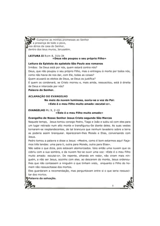 5
Cumprirei as minhas promessas ao Senhor
a presença de todo o povo,
nos átrios da casa do Senhor,
dentro dos teus muros, Jerusalém.
LEITURA II Rom 8, 31b-34
«Deus não poupou o seu próprio Filho»
Leitura da Epístola do apóstolo São Paulo aos romanos
Irmãos: Se Deus está por nós, quem estará contra nós?
Deus, que não poupou o seu próprio Filho, mas o entregou à morte por todos nós,
como não havia de nos dar, com Ele, todas as coisas?
Quem acusará os eleitos de Deus, se Deus os justifica?
E quem os condenará, se Cristo morreu e, mais ainda, ressuscitou, está à direita
de Deus e intercede por nós?
Palavra do Senhor.
ACLAMAÇÃO DO EVANGELHO
No meio da nuvem luminosa, ouviu-se a voz do Pai:
«Este é o meu Filho muito amado: escutai-o».
EVANGELHO Mc 9, 2-10
«Este é o meu Filho muito amado»
Evangelho de Nosso Senhor Jesus Cristo segundo São Marcos
Naquele tempo, Jesus tomou consigo Pedro, Tiago e João e subiu só com eles para
um lugar retirado num alto monte e transfigurou-Se diante deles. As suas vestes
tornaram-se resplandecentes, de tal brancura que nenhum lavadeiro sobre a terra
as poderia assim branquear. Apareceram-lhes Moisés e Elias, conversando com
Jesus.
Pedro tomou a palavra e disse a Jesus: «Mestre, como é bom estarmos aqui! Faça-
mos três tendas: uma para ti, outra para Moisés, outra para Elias».
Não sabia o que dizia, pois estavam atemorizados. Veio então uma nuvem que os
cobriu com a sua sombra, e da nuvem fez-se ouvir uma voz: «Este é o meu Filho
muito amado: escutai-o». De repente, olhando em redor, não viram mais nin-
guém, a não ser Jesus, sozinho com eles. ao descerem do monte, Jesus ordenou-
lhes que não contassem a ninguém o que tinham visto, enquanto o Filho do ho-
mem não ressuscitasse dos mortos.
Eles guardaram a recomendação, mas perguntavam entre si o que seria ressusci-
tar dos mortos.
Palavra da salvação.
 