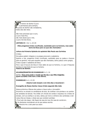 7
O temor do Senhor é puro
e permanece para sempre;
os juízos do Senhor são verdadeiros,
todos eles são retos.
São mais preciosos que o ouro,
o ouro mais fino;
são mais doces que o mel,
o puro mel dos favos.
LEITURA II 1 Cor 1, 22-25
«Nós pregamos Cristo crucificado, escândalo para os homens, mas sabe-
doria de Deus para os que são chamados»
Leitura da Primeira Epístola do apóstolo São Paulo aos Coríntios
Irmãos:
Os judeus pedem milagres e os gregos procuram a sabedoria.
Quanto a nós, pregamos Cristo crucificado, escândalo para os judeus e loucura
para os gentios; mas para aqueles que são chamados, tanto judeus como gregos,
Cristo é poder e sabedoria de Deus.
Pois o que é loucura de Deus é mais sábio do que os homens, e o que é fraqueza
de Deus é mais forte do que os homens.
Palavra do Senhor.
ACLAMAÇÃOANTES DO EVANGELHO Jo 3, 16
Refrão: Deus amou tanto o mundo que lhe deu o seu Filho Unigénito;
Quem acredita n’Ele tem a vida eterna.
EVANGELHO Jo 2, 13-25
«Destruí este templo e em três dias o levantarei»
Evangelho de Nosso Senhor Jesus Cristo segundo São João
Estava próxima a Páscoa dos judeus e Jesus subiu a Jerusalém.
Encontrou no templo os vendedores de bois, de ovelhas e de pombas e os cambis-
tas sentados às bancas. Fez então um chicote de cordas e expulsou-os a todos do
templo, com as ovelhas e os bois; deitou por terra o dinheiro dos cambistas e der-
rubou-lhes as mesas; e disse aos que vendiam pombas:
«Tirai tudo isto daqui; não façais da casa de meu Pai casa de comércio».
Os discípulos recordaram-se do que estava escrito:
«Devora-me o zelo pela tua casa».
 