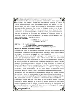 8
Então os judeus tomaram a palavra e perguntaram-Lhe:
«Que sinal nos dás de que podes proceder deste modo?». Jesus respondeu-
lhes: «Destruí este templo e em três dias o levantarei». Disseram os judeus:
«Foram precisos quarenta e seis anos para se construir este templo, e Tu vais
levantá-lo em três dias?». Jesus, porém, falava do templo do seu corpo. Por
isso, quando Ele ressuscitou dos mortos, os discípulos lembraram-se do que
tinha dito e acreditaram na Escritura e na palavra de Jesus. Enquanto Jesus
permaneceu em Jerusalém pela festa da Páscoa, muitos, ao verem os milagres
que fazia, acreditaram no seu nome. Mas Jesus não se fiava deles, porque os
conhecia a todos e não precisava de que Lhe dessem informações sobre nin-
guém: Ele bem sabia o que há no homem.
Palavra da salvação.
DOMINGO IV da quaresma
(15 de março de 2015)
LEITURA I 2 Cr 36, 14-16.19-23
“A indignação e a misericórdia do Senhor
manifestam-se no exílio e na libertação do povo”
Leitura do Segundo Livro das Crónicas
Naqueles dias, todos os príncipes dos sacerdotes e o povo multiplicaram as suas
infidelidades, imitando os costumes abomináveis das nações pagãs, e profanaram o
templo que o Senhor tinha consagrado para Si em Jerusalém.
O Senhor, Deus de seus pais, desde o princípio e sem cessar, enviou-lhes mensa-
geiros, pois queria poupar o povo e a sua própria morada. Mas eles escarneciam
dos mensageiros de Deus, desprezavam as suas palavras e riam-se dos profetas, a
tal ponto que deixou de haver remédio, perante a indignação do Senhor contra o
seu povo. Os caldeus incendiaram o templo de Deus, demoliram as muralhas de
Jerusalém, lançaram fogo aos seus palácios e destruíram todos os objetos precio-
sos. Orei dos caldeus deportou para Babilónia todos os que tinham escapado ao fio
da espada; e foram escravos deles e de seus filhos, até que se estabeleceu o reino
dos persas. Assim se cumpriu o que o Senhor anunciara pela boca de Jeremias:
«Enquanto o país não descontou os seus sábados, esteve num sábado contínuo,
durante todo o tempo da sua desolação, até que se completaram setenta anos».
No primeiro ano do reinado de Ciro, rei da Pérsia, para se cumprir a palavra do Se-
nhor, pronunciada pela boca de Jeremias, o Senhor inspirou Ciro, rei da Pérsia,
que mandou publicar, em todo o seu reino, de viva voz e por escrito, a seguinte
proclamação: «Assim fala Ciro, rei da Pérsia: O Senhor, Deus do Céu, deu-me to-
dos os reinos da terra, e Ele próprio me confiou o encargo de Lhe construir um
templo em Jerusalém, na terra de Judá. Quem de entre vós fizer parte do seu povo
ponha-se a caminho, e que Deus esteja com ele».
Palavra do Senhor.
 