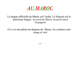 A U M A R O C La langue officielle du Maroc est l’arabe. Le français est la deuxième langue. Au nord du Maroc on parle aussi l'espagnol. Ceci est une photo du drapeau du Maroc, les couleurs sont rouge et vert.