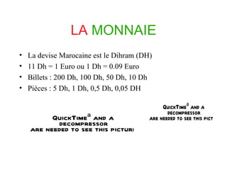 LA MONNAIE La devise Marocaine est le Dihram (DH) 11 Dh = 1 Euro ou 1 Dh = 0.09 Euro Billets : 200 Dh, 100 Dh, 50 Dh, 10 Dh Pièces : 5 Dh, 1 Dh, 0,5 Dh, 0,05 DH