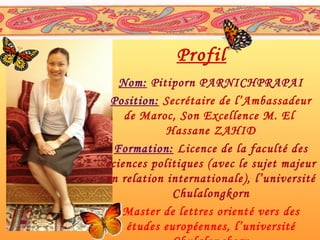 Profil
Nom: Pitiporn PARNICHPRAPAI
Position: Secrétaire de l’Ambassadeur
de Maroc, Son Excellence M. El
Hassane ZAHID
Formation: Licence de la faculté des
sciences politiques (avec le sujet majeur
en relation internationale ), l’université
Chulalongkorn
Master de lettres orient é vers des
études européennes, l’université

 