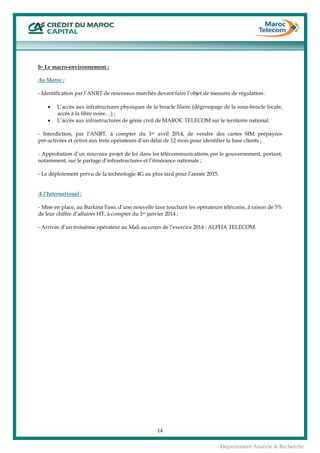  
14
Département Analyse & Recherche
b- Le macro-environnement :
Au Maroc :
- Identification par l’ANRT de nouveaux marchés devant faire l’objet de mesures de régulation :
• L’accès aux infratructures physiques de la boucle filaire (dégroupage de la sous-boucle locale,
accès à la fibre noire…) ;
• L’accès aux infrastructures de génie civil de MAROC TELECOM sur le territoire national.
- Interdiction, par l’ANRT, à compter du 1er avril 2014, de vendre des cartes SIM prépayées
pré-activées et octroi aux trois opérateurs d’un délai de 12 mois pour identifier la base clients ;
- Approbation d’un nouveau projet de loi dans les télécommunications par le gouvernement, portant,
notamment, sur le partage d’infrastructures et l’itinérance nationale ;
- Le déploiement prévu de la technologie 4G au plus tard pour l’année 2015.
A l’International :
- Mise en place, au Burkina Faso, d’une nouvelle taxe touchant les opérateurs télécoms, à raison de 5%
de leur chiffre d’affaires HT, à compter du 1er janvier 2014 ;
- Arrivée d’un troisième opérateur au Mali au cours de l’exercice 2014 : ALPHA TELECOM.
 