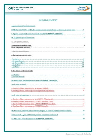  
2
Département Analyse & Recherche
EXECUTIVE SUMMARY
Argumentaire d’investissement :
MAROC TELECOM : les filiales africaines censées améliorer la croissance des revenus……………3
I- Aperçu les résultats annuels consolidés 2013 de MAROC TELECOM……………….……………….4
II- Diagnostic pré-valorisation :…………………………………………………………………..……………6
1-Le diagnostic interne :
a- Les ressources humaines : ………………………………………………………………………………..….6
b- Le diagnostic financier :………………………………………………………………………………..……7
2- Le diagnostic externe :…………………………………………………………………………………..……8
a- Le micro-environnement :
-Au Maroc :……………………………………………………………………………………………………….8
- En Mauritanie :…………………………………………………………………………………………….….10
- Au Burkina Faso :………………………………………………………………………………………….…11
- Au Gabon :………………………………………………………………………………………………….…12
- Au Mali :………………………………………………………………………………………………………13
b- Le macro-environnement :
Au Maroc :……………………………………………………………………………………………….………14
A l’International :………………………………………………………………………………………...…….14
III- Evaluation fondamentale de la valeur MAROC TELECOM :
Sur le plan national :…………………………………………………………………………………..……….15
a- Les hypothèses retenues pour le segment mobile :……………………………………………….………15
b- Les hypothèses retenues pour les segments fixe/Internet :………………………………… ………….16
Sur le plan international :…………………………………………………………………………………..….16
a- Les hypothèses retenues pour MAURITEL (Mauritanie) :………………………...…………………….16
b- Les hypothèses retenues pour ONATEL (Burkina Faso) :……………………………………………….17
c- Les hypothèses retenues pour GABON TELECOM (Gabon) :………………….……………………….18
d- Les hypothèses retenues pour SOTELMA (Mali) :………..……………………………………………...19
IV- La Loi de Finances 2014 s'intéresse de prés au secteur des télécommunications :………….……..21
V-Licence 4G : Quel est l’intérêt pour les opérateurs télécoms ?..............................................................22
VI- Qui est le nouvel actionnaire de MAROC TELECOM ?.......................................................................23
 