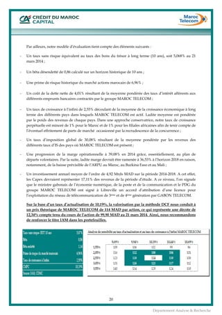  
20
Département Analyse & Recherche
Par ailleurs, notre modèle d’évaluation tient compte des éléments suivants :
- Un taux sans risque équivalent au taux des bons du trésor à long terme (10 ans), soit 5,068% au 21
mars 2014 ;
- Un bêta désendetté de 0,86 calculé sur un horizon historique de 10 ans ;
- Une prime de risque historique du marché actions marocain de 6,96% ;
- Un coût de la dette nette de 4,01% résultant de la moyenne pondérée des taux d’intérêt afférents aux
différents emprunts bancaires contractés par le groupe MAROC TELECOM ;
- Un taux de croissance à l’infini de 2,55% découlant de la moyenne de la croissance économique à long
terme des différents pays dans lesquels MAROC TELECOM est actif. Ladite moyenne est pondérée
par le poids des revenus de chaque pays. Dans une approche conservatrice, notre taux de croissance
perpétuelle est minoré de 1% pour le Maroc et de 1% pour les filiales africaines afin de tenir compte de
l’éventuel effritement de parts de marché occasionné par la recrudescence de la concurrence ;
- Un taux d’imposition global de 30,08% résultant de la moyenne pondérée par les revenus des
différents taux d’IS des pays où MAROC TELECOM est présent ;
- Une progression de la marge opérationnelle à 39,08% en 2014 grâce, essentiellement, au plan de
départs volontaires. Par la suite, ladite marge devrait être ramenée à 36,53% à l’horizon 2018 en raison,
notamment, de la baisse prévisible de l’ARPU au Maroc, au Burkina Faso et au Mali ;
- Un investissement annuel moyen de l’ordre de 4,92 Mrds MAD sur la période 2014-2018. A cet effet,
les Capex devraient représenter 17,11% des revenus de la période d’étude. A ce niveau, l’on signale
que le ministre gabonais de l’économie numérique, de la poste et de la communication et le PDG du
groupe MAROC TELECOM ont signé à Libreville un accord d’attribution d’une licence pour
l’exploitation du réseau de télécommunication de 3ème et de 4ème génération par GABON TELECOM.
Sur la base d’un taux d’actualisation de 10,19%, la valorisation par la méthode DCF nous conduit à
un prix théorique de MAROC TELECOM de 114 MAD par action, ce qui représente une décote de
12,34% compte tenu du cours de l’action de 99,90 MAD au 21 mars 2014. Ainsi, nous recommandons
de renforcer le titre IAM dans les portefeuilles.
 