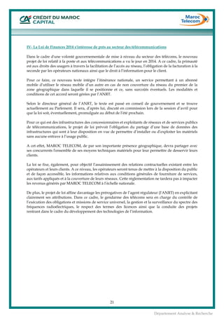  
21
Département Analyse & Recherche
IV- La Loi de Finances 2014 s'intéresse de prés au secteur des télécommunications
Dans le cadre d'une volonté gouvernementale de mise à niveau du secteur des télécoms, le nouveau
projet de loi relatif à la poste et aux télécommunications a vu le jour en 2014. A ce cadre, la primauté
est aux droits des usagers à travers la facilitation de l’accès au réseau, l’obligation de la facturation à la
seconde par les opérateurs nationaux ainsi que le droit à l’information pour le client.
Pour ce faire, ce nouveau texte intègre l’itinérance nationale, un service permettant à un abonné
mobile d’utiliser le réseau mobile d’un autre en cas de non couverture du réseau du premier de la
zone géographique dans laquelle il se positionne et ce, sans surcoûts éventuels. Les modalités et
conditions de cet accord seront gérées par l’ANRT.
Selon le directeur général de l’ANRT, le texte est passé en conseil de gouvernement et se trouve
actuellement au Parlement. Il sera, d’après lui, discuté en commission lors de la session d’avril pour
que la loi soit, éventuellement, promulguée au début de l’été prochain.
Pour ce qui est des infrastructures des concessionnaires et exploitants de réseaux et de services publics
de télécommunications, le projet de loi prévoit l’obligation du partage d’une base de données des
infrastructures qui sont à leur disposition en vue de permettre d’installer ou d’exploiter les matériels
sans aucune entrave à l’usage public.
A cet effet, MAROC TELECOM, de par son importante présence géographique, devra partager avec
ses concurrents l'ensemble de ses moyens techniques matériels pour leur permettre de desservir leurs
clients.
La loi se fixe, également, pour objectif l’assainissement des relations contractuelles existant entre les
opérateurs et leurs clients. A ce niveau, les opérateurs seront tenus de mettre à la disposition du public
et de façon accessible, les informations relatives aux conditions générales de fourniture de services,
aux tarifs appliqués et à la couverture de leurs réseaux. Cette règlementation ne tardera pas à impacter
les revenus générés par MAROC TELECOM à l’échelle nationale.
De plus, le projet de loi affine davantage les prérogatives de l’agent régulateur (l'ANRT) en explicitant
clairement ses attributions. Dans ce cadre, le gendarme des télécoms sera en charge du contrôle de
l’exécution des obligations et missions de service universel, la gestion et la surveillance du spectre des
fréquences radioélectriques, le respect des termes des licences ainsi que la conduite des projets
rentrant dans le cadre du développement des technologies de l’information.
 