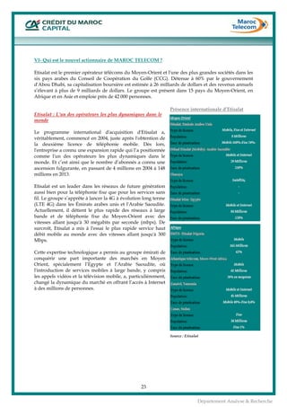  
23
Département Analyse & Recherche
VI- Qui est le nouvel actionnaire de MAROC TELECOM ?
Etisalat est le premier opérateur télécoms du Moyen-Orient et l'une des plus grandes sociétés dans les
six pays arabes du Conseil de Coopération du Golfe (CCG). Détenue à 60% par le gouvernement
d'Abou Dhabi, sa capitalisation boursière est estimée à 26 milliards de dollars et des revenus annuels
s’élevant à plus de 9 milliards de dollars. Le groupe est présent dans 15 pays du Moyen-Orient, en
Afrique et en Asie et emploie près de 42 000 personnes.
Etisalat : L'un des opérateurs les plus dynamiques dans le
monde
Le programme international d'acquisition d'Etisalat a,
véritablement, commencé en 2004, juste après l'obtention de
la deuxième licence de téléphonie mobile. Dès lors,
l'entreprise a connu une expansion rapide qui l’a positionnée
comme l'un des opérateurs les plus dynamiques dans le
monde. Et c’est ainsi que le nombre d’abonnés a connu une
ascension fulgurante, en passant de 4 millions en 2004 à 148
millions en 2013.
Etisalat est un leader dans les réseaux de future génération
aussi bien pour la téléphonie fixe que pour les services sans
fil. Le groupe s’apprête à lancer la 4G à évolution long terme
(LTE 4G) dans les Émirats arabes unis et l'Arabie Saoudite.
Actuellement, il détient le plus rapide des réseaux à large
bande et de téléphonie fixe du Moyen-Orient avec des
vitesses allant jusqu'à 30 mégabits par seconde (mbps). De
surcroît, Etisalat a mis à l'essai le plus rapide service haut
débit mobile au monde avec des vitesses allant jusqu'à 300
Mbps.
Cette expertise technologique a permis au groupe émirati de
conquérir une part importante des marchés en Moyen
Orient, spécialement l’Egypte et l’Arabie Saoudite, où
l'introduction de services mobiles à large bande, y compris
les appels vidéos et la télévision mobile, a, particulièrement,
changé la dynamique du marché en offrant l’accès à Internet
à des millions de personnes.
Présence internationale d’Etisalat
Source : Etisalat
 